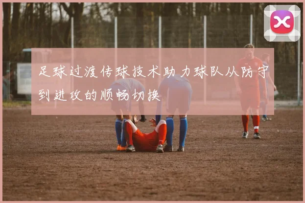 足球过渡传球技术助力球队从防守到进攻的顺畅切换
